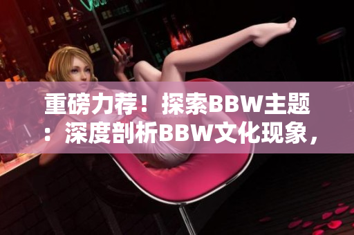 重磅力薦！探索BBW主題：深度剖析BBW文化現(xiàn)象，解讀BBW美學之魅