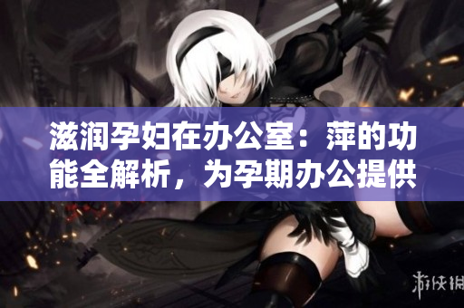 滋潤(rùn)孕婦在辦公室：萍的功能全解析，為孕期辦公提供全方位保障