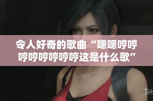 令人好奇的歌曲“嗯嗯哼哼哼哼哼哼哼哼這是什么歌”引發(fā)熱議