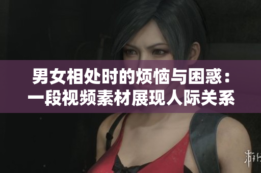 男女相處時(shí)的煩惱與困惑：一段視頻素材展現(xiàn)人際關(guān)系的挑戰(zhàn)