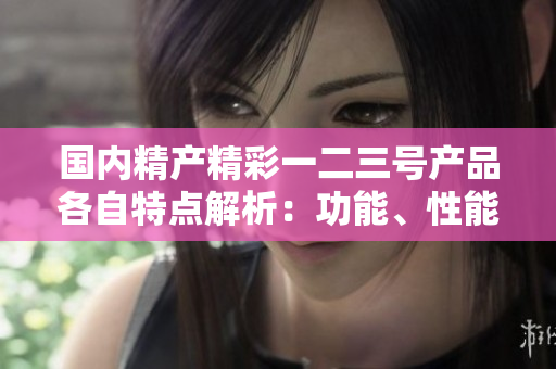 國(guó)內(nèi)精產(chǎn)精彩一二三號(hào)產(chǎn)品各自特點(diǎn)解析：功能、性能、應(yīng)用場(chǎng)景的深入對(duì)比