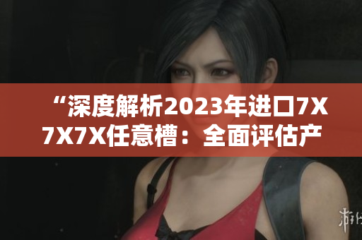 “深度解析2023年進(jìn)口7X7X7X任意槽：全面評(píng)估產(chǎn)品特性與市場(chǎng)趨勢(shì)”