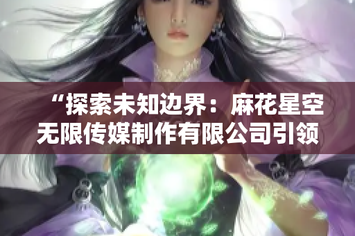 “探索未知邊界：麻花星空無(wú)限傳媒制作有限公司引領(lǐng)創(chuàng)新視野”