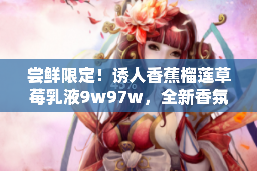 嘗鮮限定！誘人香蕉榴蓮草莓乳液9w97w，全新香氛輕護露！