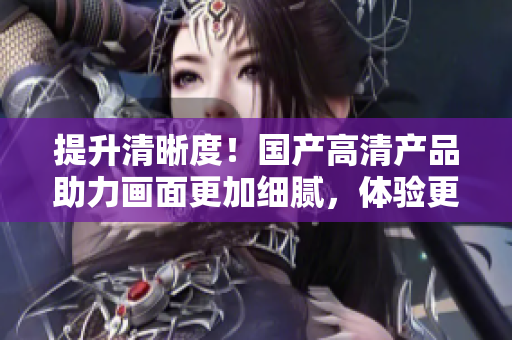 提升清晰度！國產(chǎn)高清產(chǎn)品助力畫面更加細(xì)膩，體驗(yàn)更為震撼