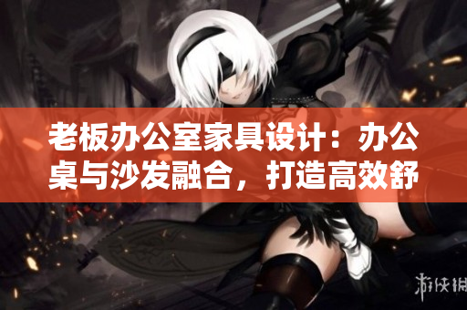 老板辦公室家具設(shè)計：辦公桌與沙發(fā)融合，打造高效舒適辦公環(huán)境
