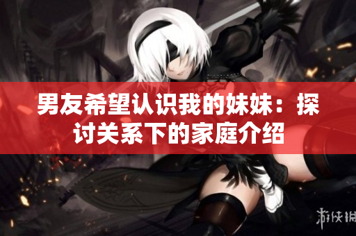 男友希望認(rèn)識我的妹妹：探討關(guān)系下的家庭介紹