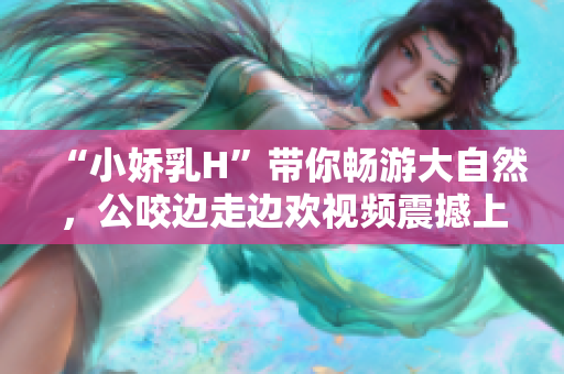 “小嬌乳H”帶你暢游大自然，公咬邊走邊歡視頻震撼上線！