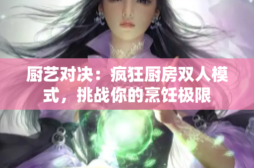 廚藝對決：瘋狂廚房雙人模式，挑戰(zhàn)你的烹飪極限