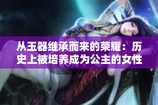 從玉器繼承而來的榮耀：歷史上被培養(yǎng)成為公主的女性