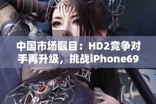 中國(guó)市場(chǎng)矚目：HD2競(jìng)爭(zhēng)對(duì)手再升級(jí)，挑戰(zhàn)iPhone69