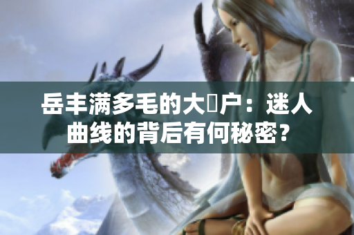 岳豐滿多毛的大隂戶(hù)：迷人曲線的背后有何秘密？