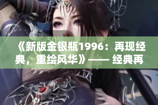 《新版金銀瓶1996：再現(xiàn)經(jīng)典，重繪風(fēng)華》—— 經(jīng)典再現(xiàn)，歷史重現(xiàn)。