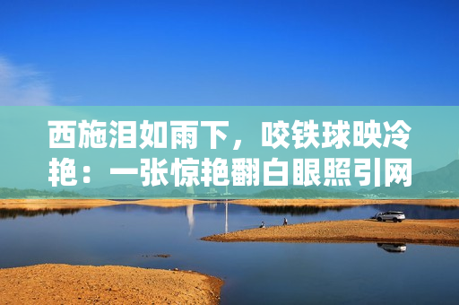 西施淚如雨下，咬鐵球映冷艷：一張驚艷翻白眼照引網(wǎng)友熱議