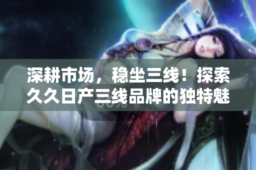 深耕市場(chǎng)，穩(wěn)坐三線！探索久久日產(chǎn)三線品牌的獨(dú)特魅力與市場(chǎng)定位