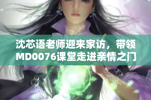 沈芯語(yǔ)老師迎來(lái)家訪，帶領(lǐng)MD0076課堂走進(jìn)親情之門(mén)