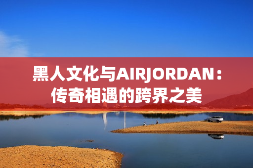 黑人文化與AIRJORDAN：傳奇相遇的跨界之美
