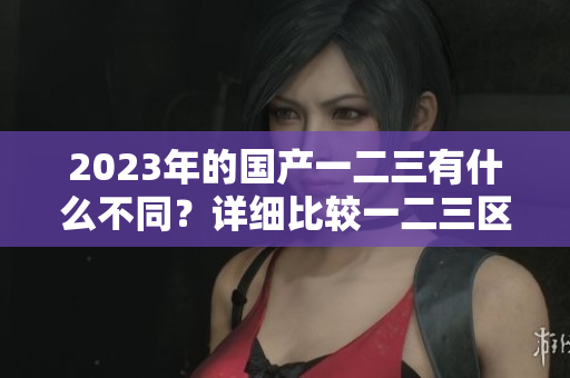 2023年的國(guó)產(chǎn)一二三有什么不同？詳細(xì)比較一二三區(qū)別