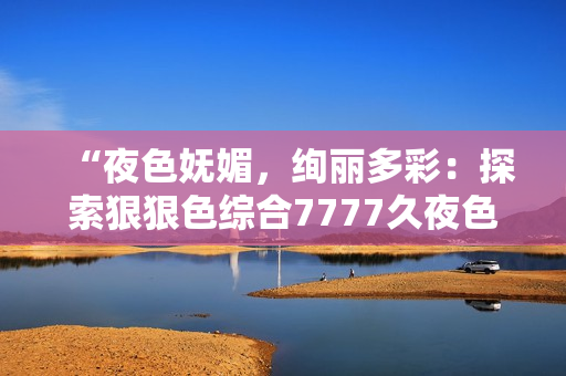 “夜色嫵媚，絢麗多彩：探索狠狠色綜合7777久夜色的神秘魅力”