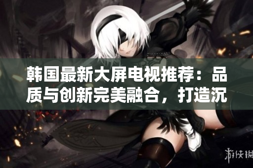 韓國(guó)最新大屏電視推薦：品質(zhì)與創(chuàng)新完美融合，打造沉浸式視聽體驗(yàn)