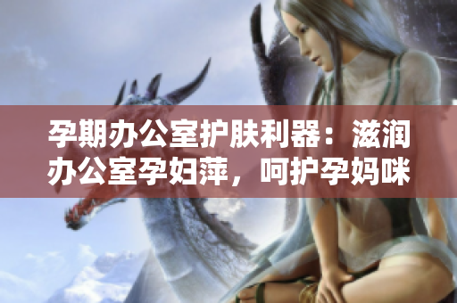孕期辦公室護(hù)膚利器：滋潤辦公室孕婦萍，呵護(hù)孕媽咪肌膚
