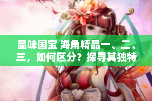品味國(guó)寶 海角精品一、二、三，如何區(qū)分？探尋其獨(dú)特之處