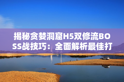 揭秘貪婪洞窟H5雙修流BOSS戰(zhàn)技巧：全面解析最佳打法