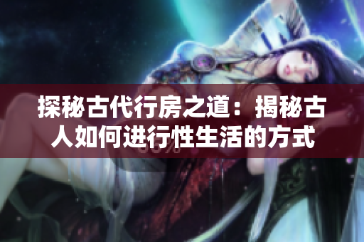 探秘古代行房之道：揭秘古人如何進(jìn)行性生活的方式