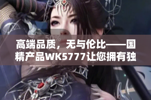 高端品質(zhì)，無與倫比——國精產(chǎn)品WK5777讓您擁有獨(dú)特尊貴體驗(yàn)