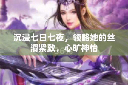 沉浸七日七夜，領(lǐng)略她的絲滑緊致，心曠神怡