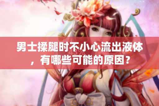 男士揉腿時(shí)不小心流出液體，有哪些可能的原因？