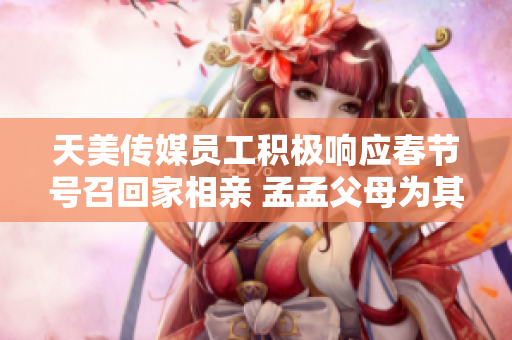 天美傳媒員工積極響應(yīng)春節(jié)號召回家相親 孟孟父母為其相親操碎心
