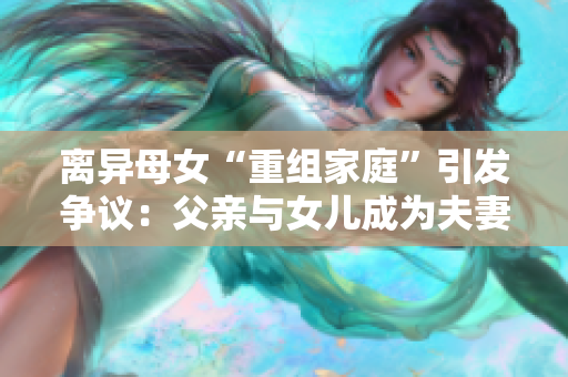 離異母女“重組家庭”引發(fā)爭議：父親與女兒成為夫妻，道德邊界何在？