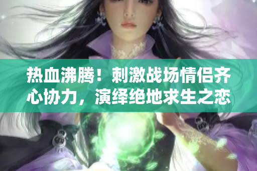 熱血沸騰！刺激戰(zhàn)場情侶齊心協(xié)力，演繹絕地求生之戀