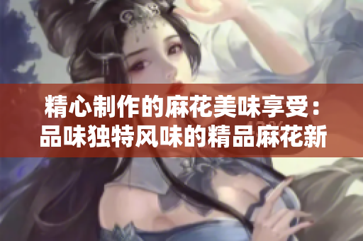 精心制作的麻花美味享受：品味獨特風味的精品麻花新鮮出爐