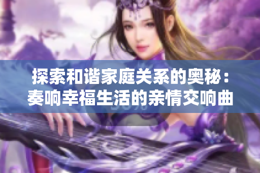 探索和諧家庭關(guān)系的奧秘：奏響幸福生活的親情交響曲