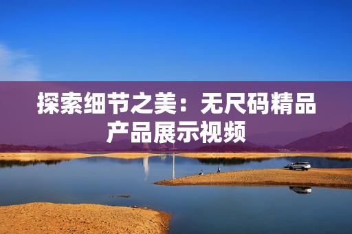 探索細(xì)節(jié)之美：無尺碼精品產(chǎn)品展示視頻