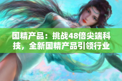 國(guó)精產(chǎn)品：挑戰(zhàn)48倍尖端科技，全新國(guó)精產(chǎn)品引領(lǐng)行業(yè)革新