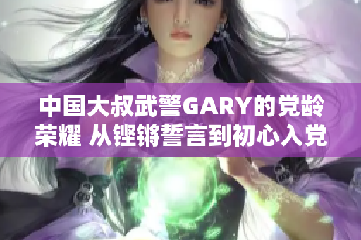 中國大叔武警GARY的黨齡榮耀 從鏗鏘誓言到初心入黨