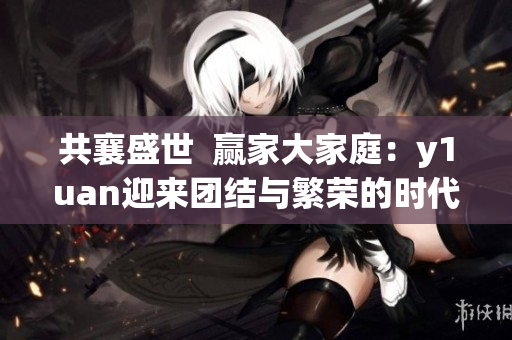 共襄盛世  贏家大家庭：y1uan迎來(lái)團(tuán)結(jié)與繁榮的時(shí)代