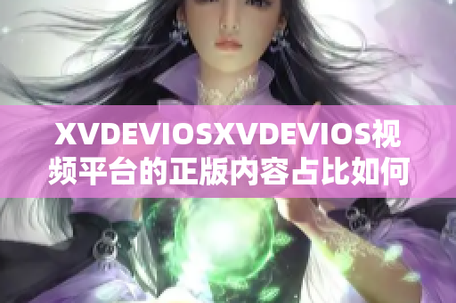 XVDEVIOSXVDEVIOS視頻平臺(tái)的正版內(nèi)容占比如何？