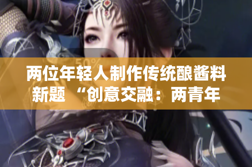 兩位年輕人制作傳統(tǒng)釀醬料新題 “創(chuàng)意交融：兩青年釀制特色醬料”