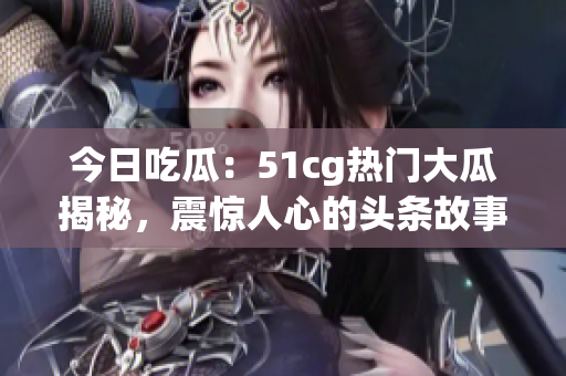 今日吃瓜：51cg熱門大瓜揭秘，震驚人心的頭條故事濃縮版！