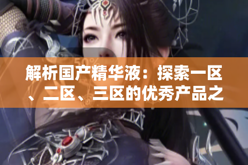 解析國產(chǎn)精華液：探索一區(qū)、二區(qū)、三區(qū)的優(yōu)秀產(chǎn)品之路