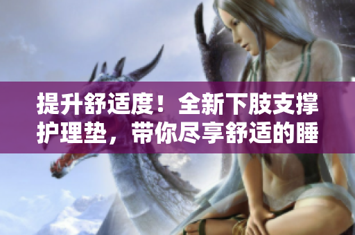 提升舒適度！全新下肢支撐護理墊，帶你盡享舒適的睡眠體驗