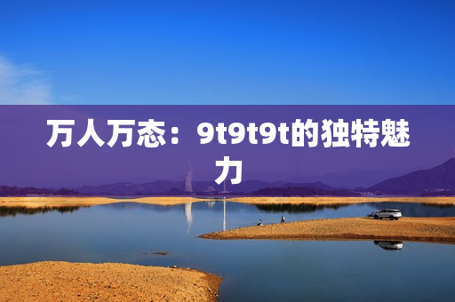 萬(wàn)人萬(wàn)態(tài)：9t9t9t的獨(dú)特魅力