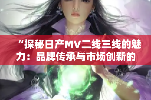 “探秘日產(chǎn)MV二線三線的魅力：品牌傳承與市場創(chuàng)新的完美結合”