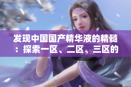 發(fā)現(xiàn)中國國產(chǎn)精華液的精髓：探索一區(qū)、二區(qū)、三區(qū)的獨(dú)特魅力