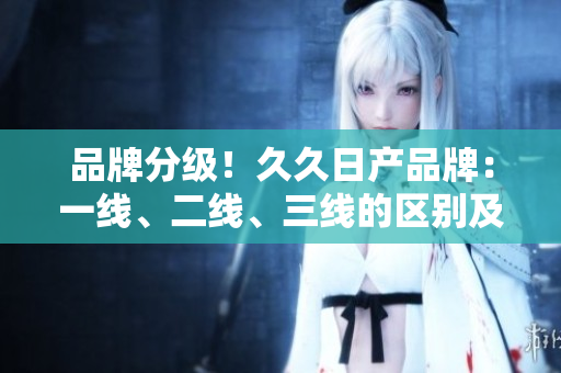 品牌分級!久久日產(chǎn)品牌:一線、二線、三線的區(qū)別及解讀 品牌分級!久久日產(chǎn)品牌:一線、二線、三線的區(qū)別及解讀