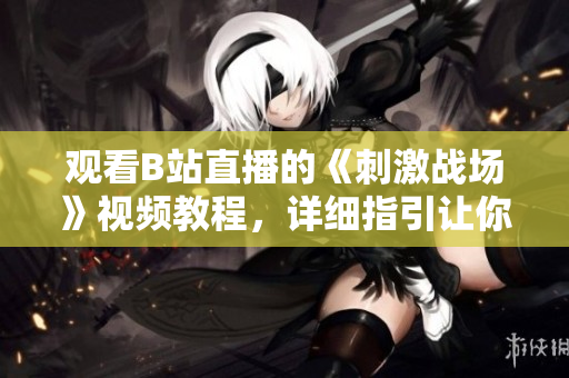 觀看B站直播的《刺激戰(zhàn)場》視頻教程，詳細指引讓你輕松上手